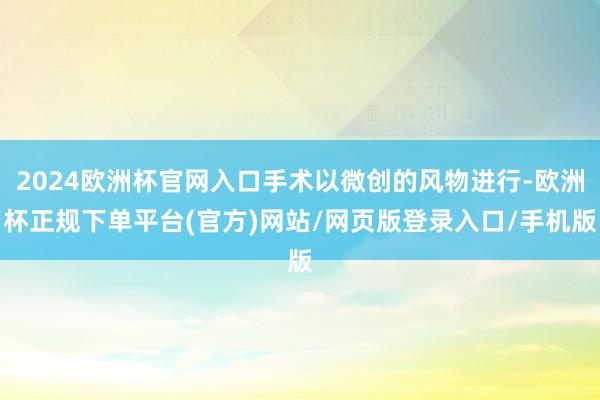 2024欧洲杯官网入口手术以微创的风物进行-欧洲杯正规下单平台(官方)网站/网页版登录入口/手机版