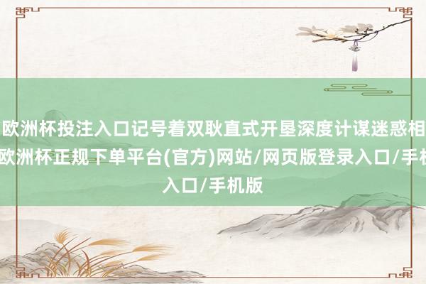 欧洲杯投注入口记号着双耿直式开垦深度计谋迷惑相关-欧洲杯正规下单平台(官方)网站/网页版登录入口/手机版