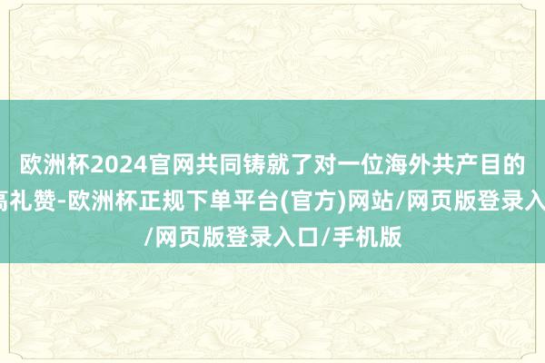 欧洲杯2024官网共同铸就了对一位海外共产目的战士的最高礼赞-欧洲杯正规下单平台(官方)网站/网页版登录入口/手机版