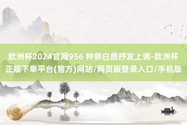 欧洲杯2024官网956 种卵白质抒发上调-欧洲杯正规下单平台(官方)网站/网页版登录入口/手机版