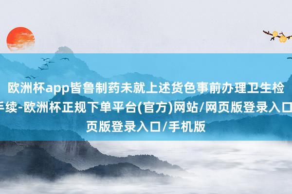 欧洲杯app皆鲁制药未就上述货色事前办理卫生检疫审批手续-欧洲杯正规下单平台(官方)网站/网页版登录入口/手机版