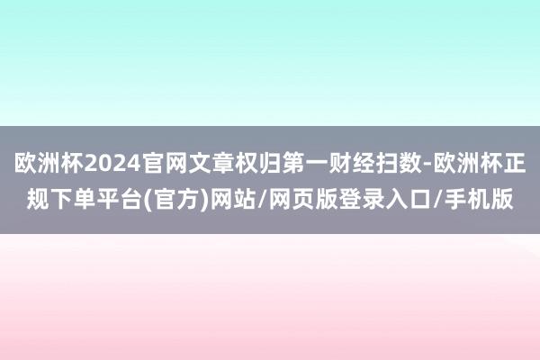 欧洲杯2024官网文章权归第一财经扫数-欧洲杯正规下单平台(官方)网站/网页版登录入口/手机版