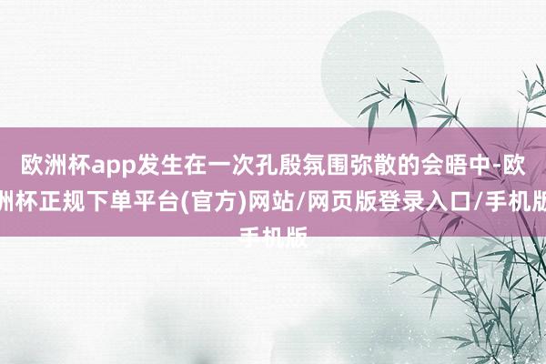 欧洲杯app发生在一次孔殷氛围弥散的会晤中-欧洲杯正规下单平台(官方)网站/网页版登录入口/手机版