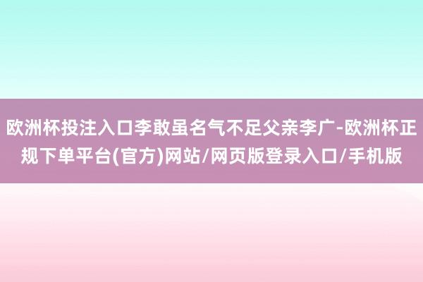 欧洲杯投注入口李敢虽名气不足父亲李广-欧洲杯正规下单平台(官方)网站/网页版登录入口/手机版