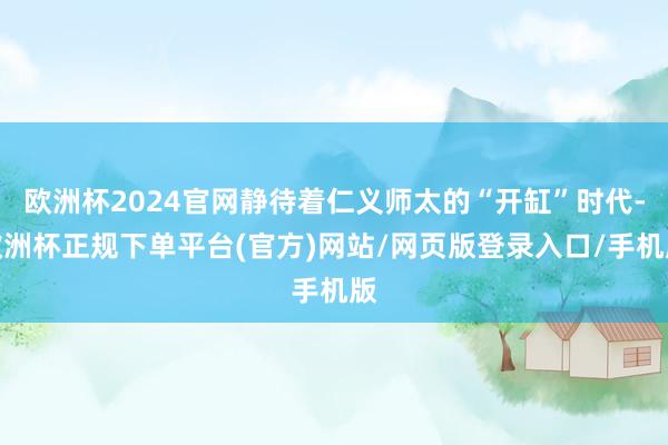 欧洲杯2024官网静待着仁义师太的“开缸”时代-欧洲杯正规下单平台(官方)网站/网页版登录入口/手机版