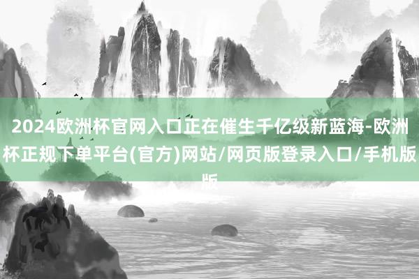 2024欧洲杯官网入口正在催生千亿级新蓝海-欧洲杯正规下单平台(官方)网站/网页版登录入口/手机版