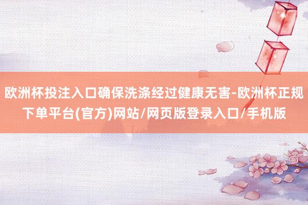 欧洲杯投注入口确保洗涤经过健康无害-欧洲杯正规下单平台(官方)网站/网页版登录入口/手机版