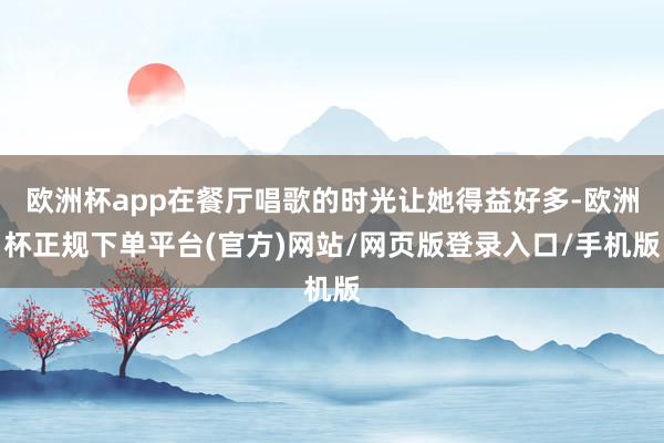 欧洲杯app在餐厅唱歌的时光让她得益好多-欧洲杯正规下单平台(官方)网站/网页版登录入口/手机版
