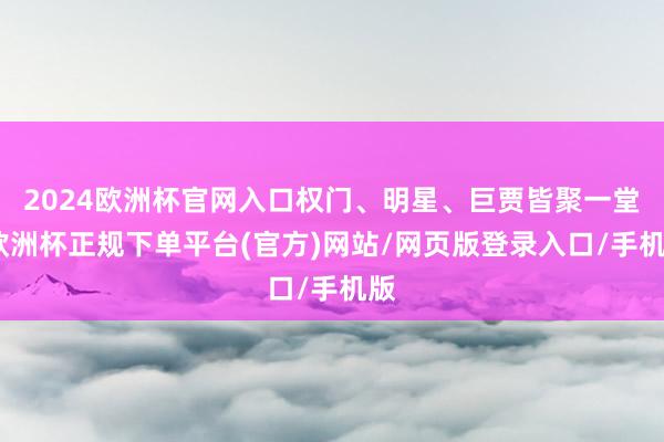 2024欧洲杯官网入口权门、明星、巨贾皆聚一堂-欧洲杯正规下单平台(官方)网站/网页版登录入口/手机版