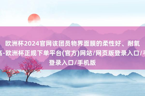 欧洲杯2024官网该团员物界面膜的柔性好、耐氧化性高-欧洲杯正规下单平台(官方)网站/网页版登录入口/手机版