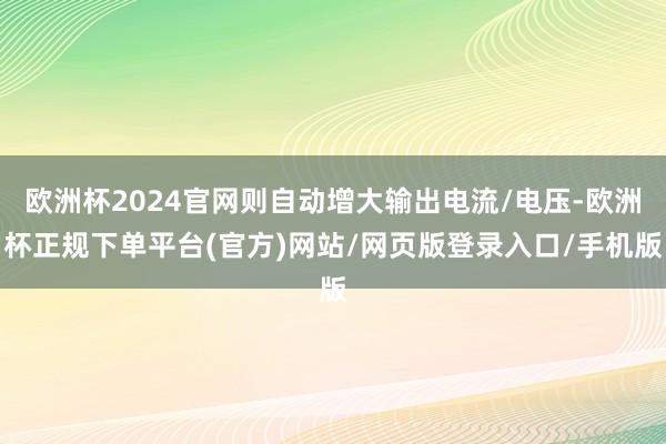 欧洲杯2024官网则自动增大输出电流/电压-欧洲杯正规下单平台(官方)网站/网页版登录入口/手机版