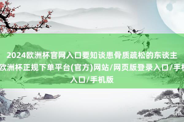2024欧洲杯官网入口要知谈患骨质疏松的东谈主群-欧洲杯正规下单平台(官方)网站/网页版登录入口/手机版