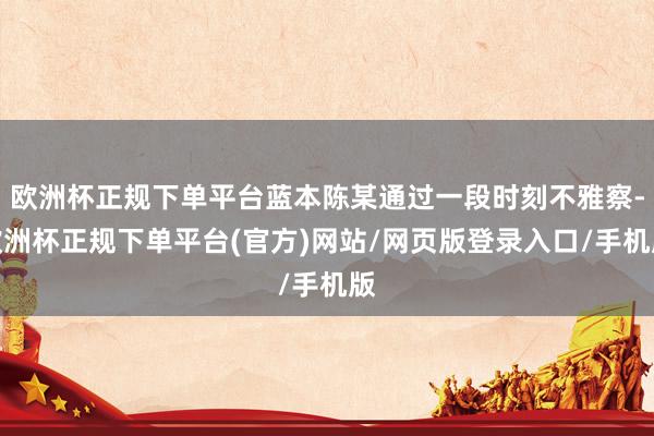 欧洲杯正规下单平台蓝本陈某通过一段时刻不雅察-欧洲杯正规下单平台(官方)网站/网页版登录入口/手机版