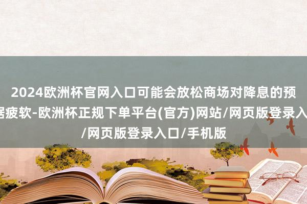2024欧洲杯官网入口可能会放松商场对降息的预期；若数据疲软-欧洲杯正规下单平台(官方)网站/网页版登录入口/手机版