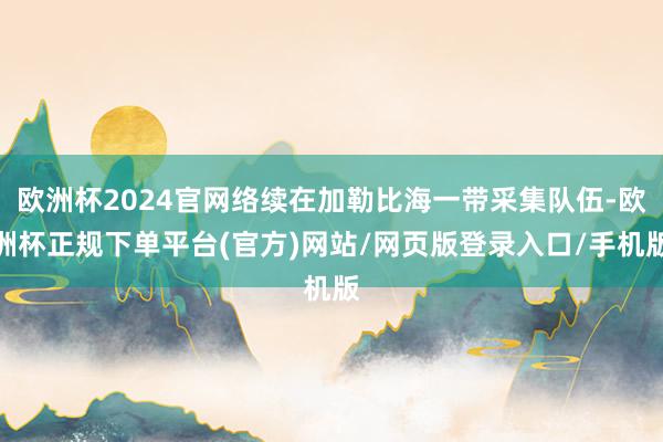 欧洲杯2024官网络续在加勒比海一带采集队伍-欧洲杯正规下单平台(官方)网站/网页版登录入口/手机版