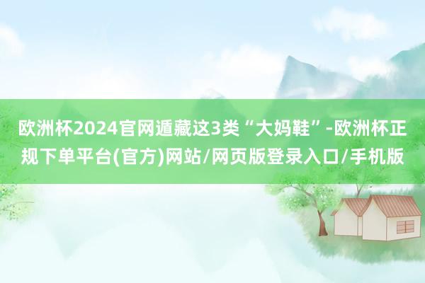 欧洲杯2024官网遁藏这3类“大妈鞋”-欧洲杯正规下单平台(官方)网站/网页版登录入口/手机版