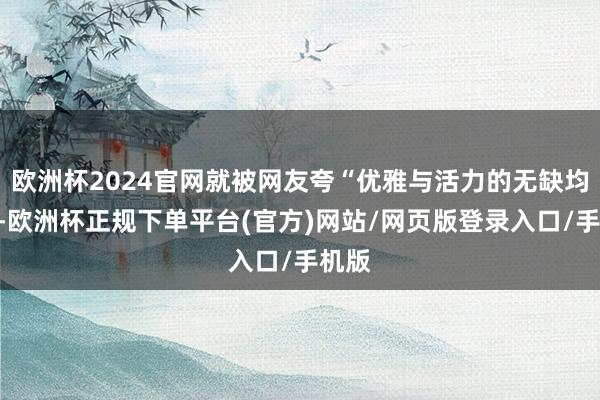 欧洲杯2024官网就被网友夸“优雅与活力的无缺均衡”-欧洲杯正规下单平台(官方)网站/网页版登录入口/手机版