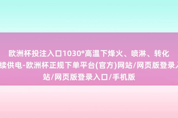 欧洲杯投注入口1030°高温下烽火、喷淋、转化三小时仍捏续供电-欧洲杯正规下单平台(官方)网站/网页版登录入口/手机版
