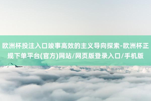 欧洲杯投注入口竣事高效的主义导向探索-欧洲杯正规下单平台(官方)网站/网页版登录入口/手机版