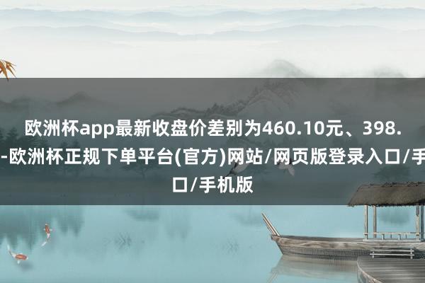 欧洲杯app最新收盘价差别为460.10元、398.00元-欧洲杯正规下单平台(官方)网站/网页版登录入口/手机版