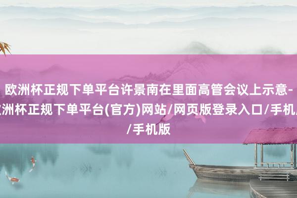 欧洲杯正规下单平台许景南在里面高管会议上示意-欧洲杯正规下单平台(官方)网站/网页版登录入口/手机版