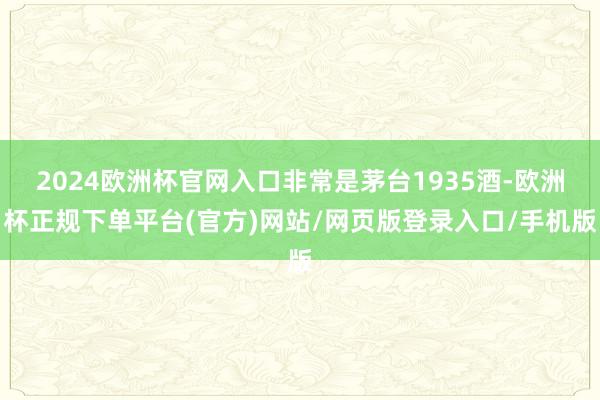 2024欧洲杯官网入口非常是茅台1935酒-欧洲杯正规下单平台(官方)网站/网页版登录入口/手机版