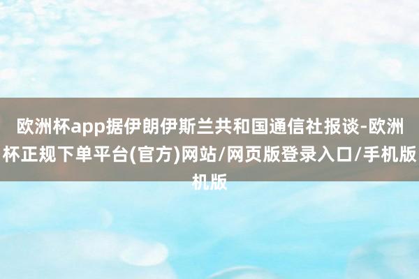 欧洲杯app据伊朗伊斯兰共和国通信社报谈-欧洲杯正规下单平台(官方)网站/网页版登录入口/手机版