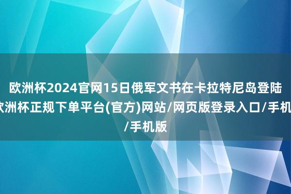 欧洲杯2024官网15日俄军文书在卡拉特尼岛登陆-欧洲杯正规下单平台(官方)网站/网页版登录入口/手机版