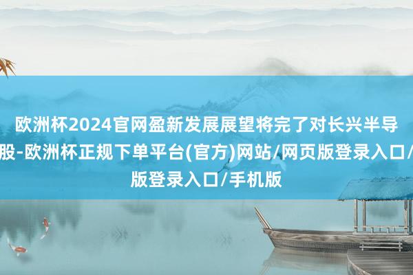 欧洲杯2024官网盈新发展展望将完了对长兴半导体的控股-欧洲杯正规下单平台(官方)网站/网页版登录入口/手机版