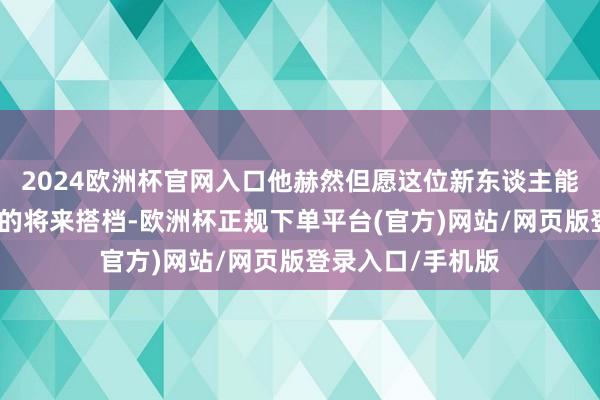 2024欧洲杯官网入口他赫然但愿这位新东谈主能够成为希罗身边的将来搭档-欧洲杯正规下单平台(官方)网站/网页版登录入口/手机版
