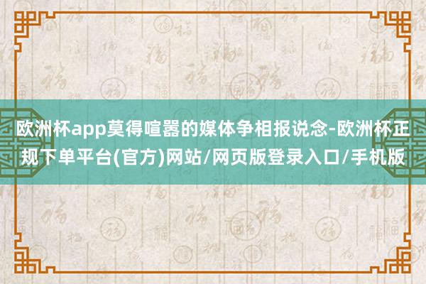 欧洲杯app莫得喧嚣的媒体争相报说念-欧洲杯正规下单平台(官方)网站/网页版登录入口/手机版