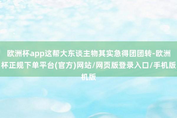 欧洲杯app这帮大东谈主物其实急得团团转-欧洲杯正规下单平台(官方)网站/网页版登录入口/手机版