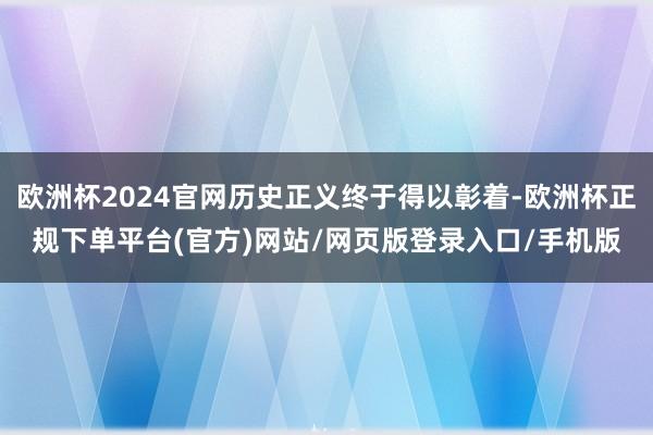欧洲杯2024官网历史正义终于得以彰着-欧洲杯正规下单平台(官方)网站/网页版登录入口/手机版