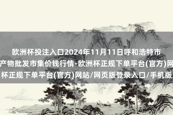 欧洲杯投注入口2024年11月11日呼和浩特市好意思通首府无公害农产物批发市集价钱行情-欧洲杯正规下单平台(官方)网站/网页版登录入口/手机版