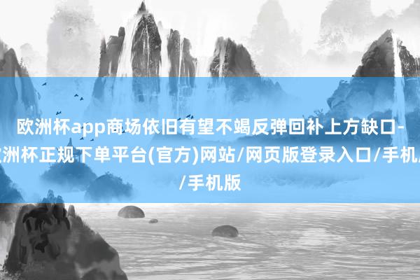 欧洲杯app商场依旧有望不竭反弹回补上方缺口-欧洲杯正规下单平台(官方)网站/网页版登录入口/手机版