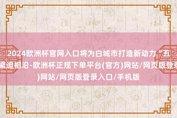 2024欧洲杯官网入口将为白城市打造新动力“五大基地”提供紧迫相沿-欧洲杯正规下单平台(官方)网站/网页版登录入口/手机版