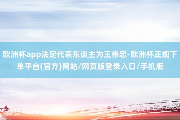 欧洲杯app法定代表东谈主为王伟忠-欧洲杯正规下单平台(官方)网站/网页版登录入口/手机版