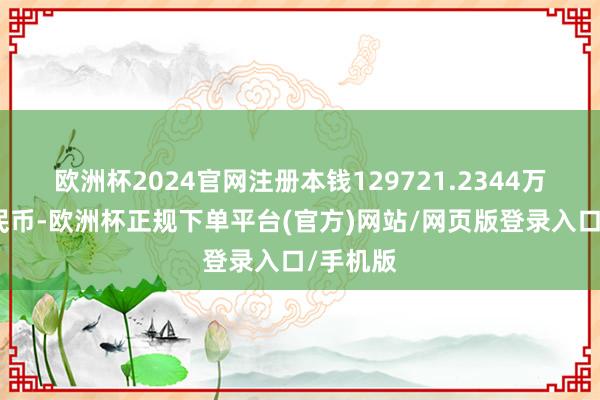 欧洲杯2024官网注册本钱129721.2344万东谈主民币-欧洲杯正规下单平台(官方)网站/网页版登录入口/手机版
