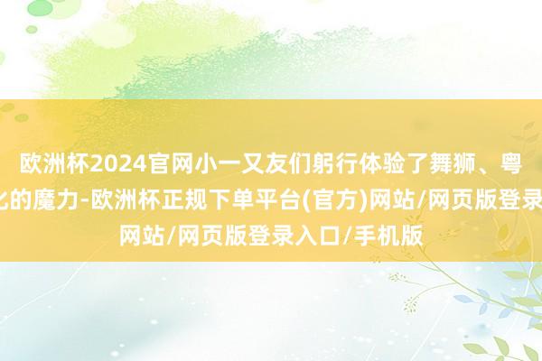 欧洲杯2024官网小一又友们躬行体验了舞狮、粤剧等传统文化的魔力-欧洲杯正规下单平台(官方)网站/网页版登录入口/手机版