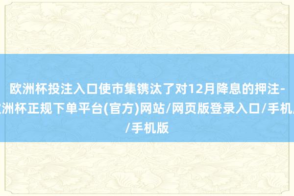 欧洲杯投注入口使市集镌汰了对12月降息的押注-欧洲杯正规下单平台(官方)网站/网页版登录入口/手机版