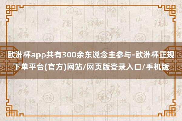 欧洲杯app共有300余东说念主参与-欧洲杯正规下单平台(官方)网站/网页版登录入口/手机版