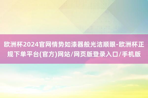 欧洲杯2024官网情势如漆器般光洁顺眼-欧洲杯正规下单平台(官方)网站/网页版登录入口/手机版