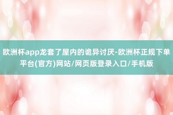 欧洲杯app龙套了屋内的诡异讨厌-欧洲杯正规下单平台(官方)网站/网页版登录入口/手机版