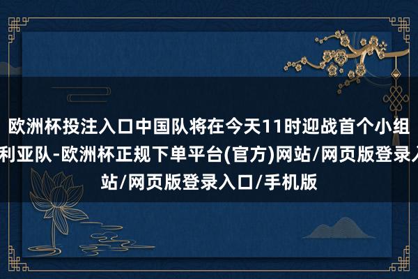 欧洲杯投注入口中国队将在今天11时迎战首个小组赛敌手澳大利亚队-欧洲杯正规下单平台(官方)网站/网页版登录入口/手机版