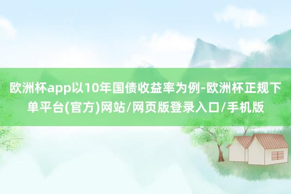 欧洲杯app以10年国债收益率为例-欧洲杯正规下单平台(官方)网站/网页版登录入口/手机版