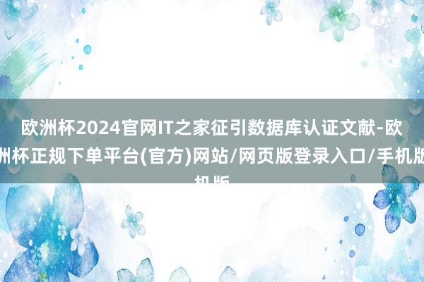 欧洲杯2024官网IT之家征引数据库认证文献-欧洲杯正规下单平台(官方)网站/网页版登录入口/手机版