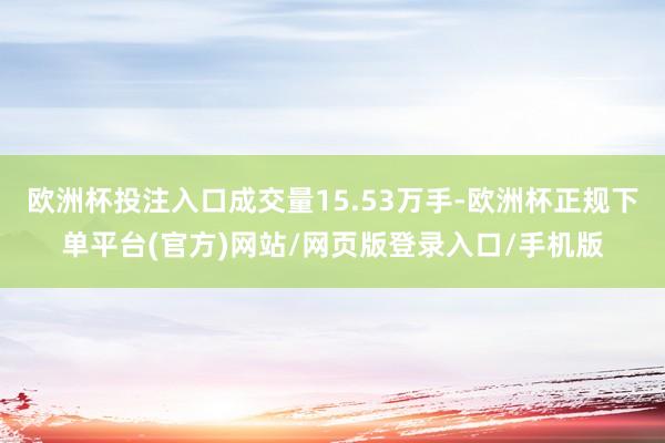 欧洲杯投注入口成交量15.53万手-欧洲杯正规下单平台(官方)网站/网页版登录入口/手机版