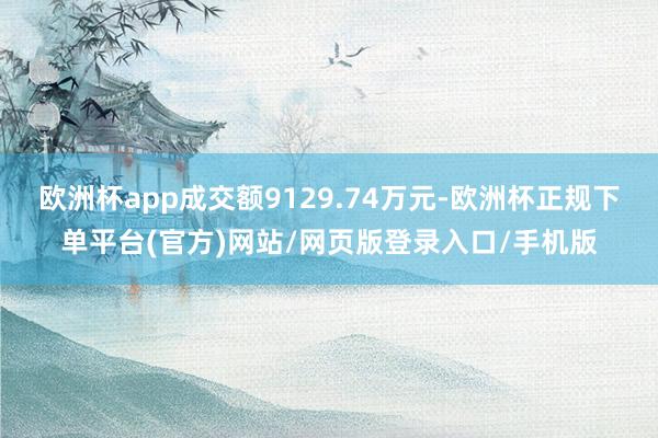 欧洲杯app成交额9129.74万元-欧洲杯正规下单平台(官方)网站/网页版登录入口/手机版