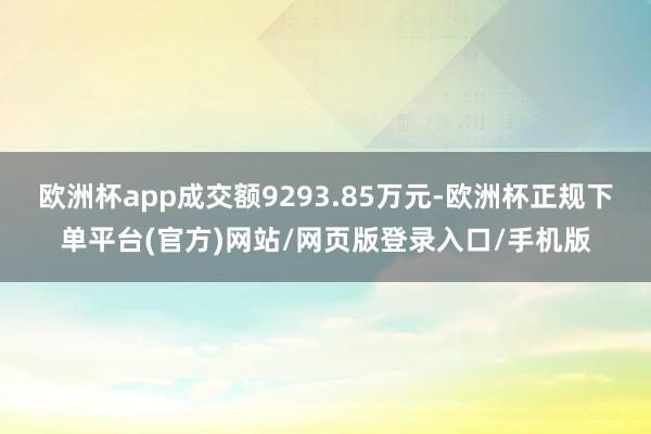 欧洲杯app成交额9293.85万元-欧洲杯正规下单平台(官方)网站/网页版登录入口/手机版