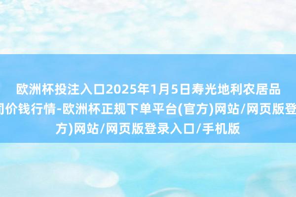 欧洲杯投注入口2025年1月5日寿光地利农居品物流园有限公司价钱行情-欧洲杯正规下单平台(官方)网站/网页版登录入口/手机版